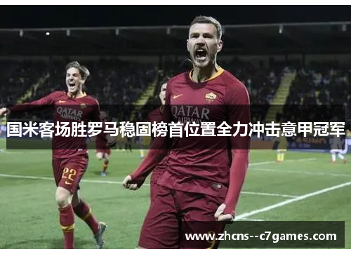 国米客场胜罗马稳固榜首位置全力冲击意甲冠军