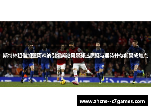 斯特林租借加盟阿森纳引爆舆论风暴球迷质疑与期待并存前景成焦点