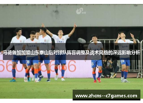 马德鲁加加盟山东泰山后对球队阵容调整及战术风格的深远影响分析